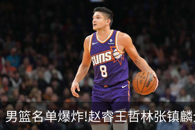 男篮名单爆炸!赵睿王哲林张镇麟全落选，但最扎心是高诗岩进去了